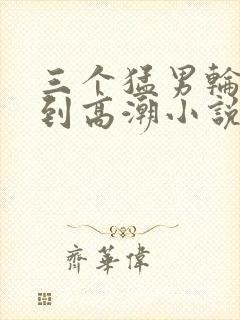 三个猛男轮流澡到高潮小说