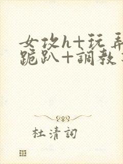 女攻h+玩弄+跪趴+调教花