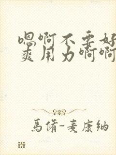 嗯啊不要好大好爽用力啊啊啊爽死了h小说