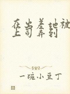 在出差地被变态上司弄到