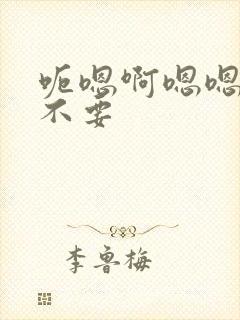 呃嗯啊嗯嗯啊啊不要