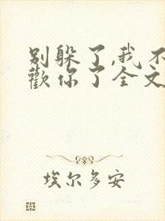 别躲了,我不喜欢你了全文免费阅读无弹窗