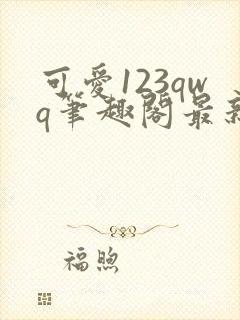 可爱123qwq笔趣阁最新章节