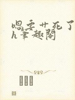 嗯要艹死了啊高h笔趣阁