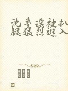 沈梦瑶被扒开双腿猛烈进入