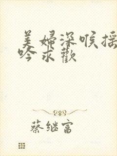 美妇深喉摇臀呻吟求欢