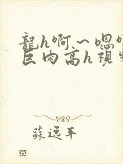 龙h啊～嗯啊h巨肉高h视频在线