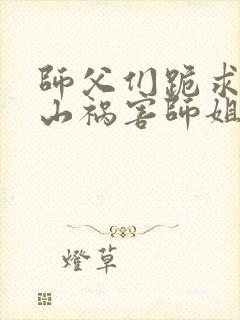 师父们跪求我下山祸害师姐免费在线阅读