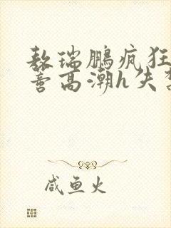 敖瑞鹏疯狂揉肉蒂高潮h失禁文