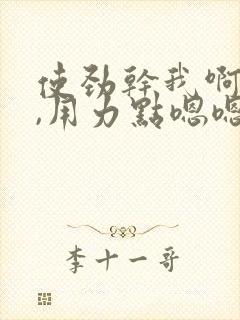 使劲干我啊啊啊,用力点嗯嗯嗯
