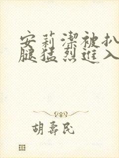 安莉洁被扒开双腿猛烈进入的视频