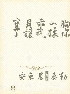 宝贝乖～胸罩脱了让我揉你的胸小说