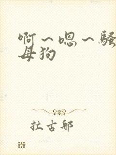 啊～嗯～骚货～母狗