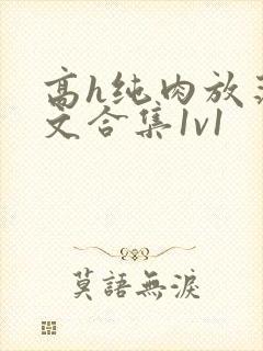 高h纯肉放荡h文合集1v1