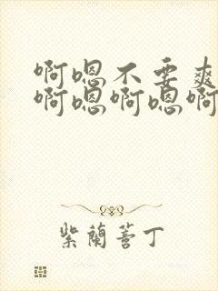 啊嗯不要爽不爽啊嗯啊嗯啊