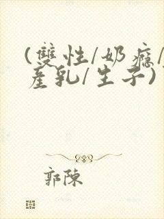 (双性/奶瘾/产乳/生子)男男小说