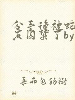 分手后被蛇形男友囚禁了by纯情阳阳小说