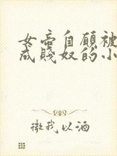 女帝自愿被调教成贱奴的小说最新章