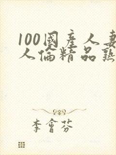 100国产人妻人伦精品熟女