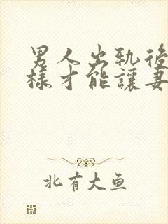 男人出轨后怎么样才能让妻子原谅