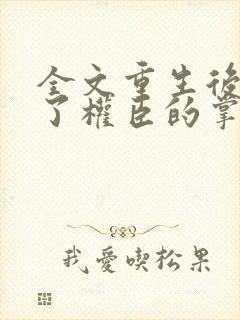 全文重生后我成了权臣的掌中娇