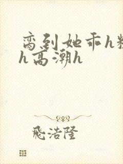 脔到她乖h粗话h高潮h