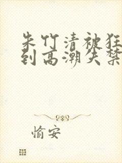 朱竹清被狂c躁到高潮失禁