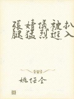 张婧仪被扒开双腿猛烈进入
