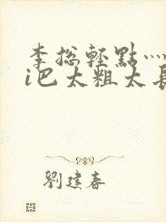 李总轻点灬大ji巴太粗太长的连载中
