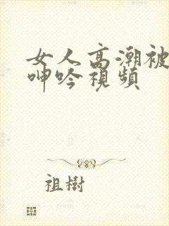 女人高潮被爽到呻吟视频