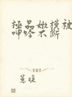 极品嫩模被啪到呻吟不断