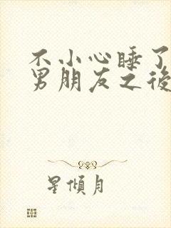不小心睡了室友男朋友之后