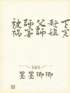 被师父赶下山去祸害师姐完整版