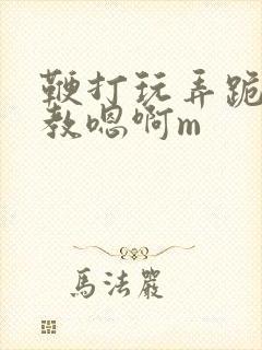鞭打玩弄跪趴调教嗯啊m