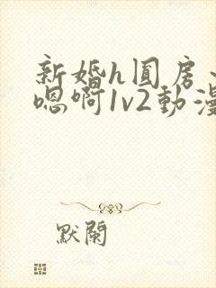 新婚h圆房～h嗯啊1v2动漫