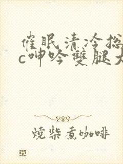 催眠清冷总裁被c呻吟双腿大开