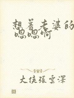 想着老婆的闺蜜 嗯嗯啊