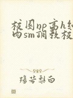 校园np高h纯肉sm调教校花