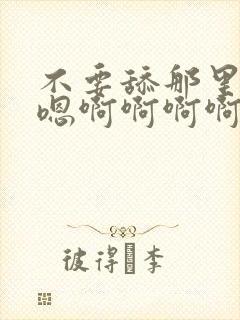 不要舔那里嗯嗯嗯啊啊啊啊啊