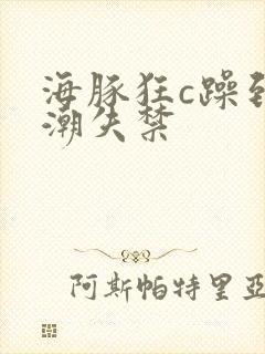 海豚狂c躁到高潮失禁