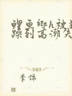 鲤鱼乡h被狂c躁到高潮失禁小说