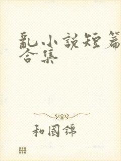 乱小说短篇辣文合集
