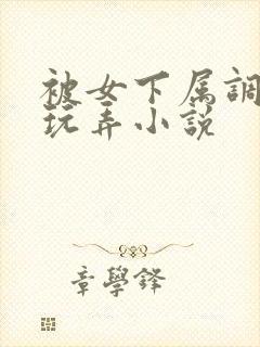 被女下属调教h玩弄小说