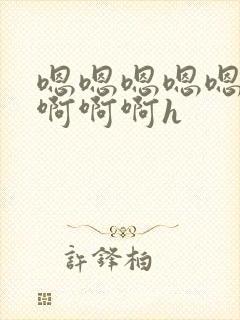 嗯嗯嗯嗯嗯啊啊啊啊啊h