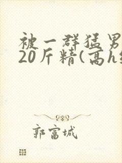 被一群猛男灌满20斤精(高h纯肉)
