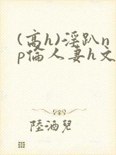 (高h)淫趴np伦人妻h文封面