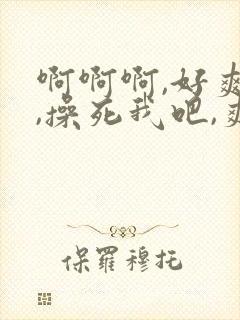 啊啊啊,好爽啊,操死我吧,爽死了