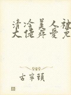 清冷美人被阴鸷大佬疼爱免费阅读全文