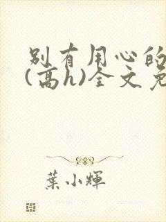 别有用心的姐夫(高h)全文免费阅读小说