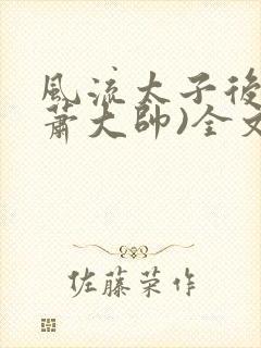 风流太子后宫(萧大帅)全文免费阅读